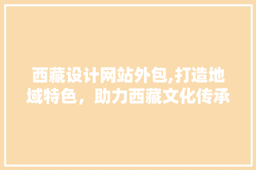 西藏设计网站外包,打造地域特色，助力西藏文化传承与发展