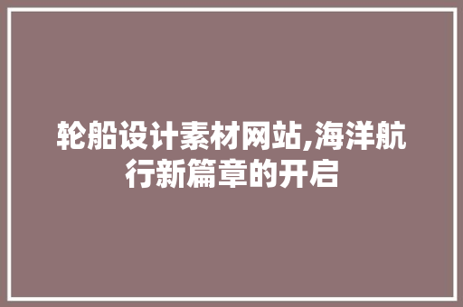 轮船设计素材网站,海洋航行新篇章的开启
