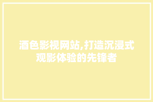 酒色影视网站,打造沉浸式观影体验的先锋者