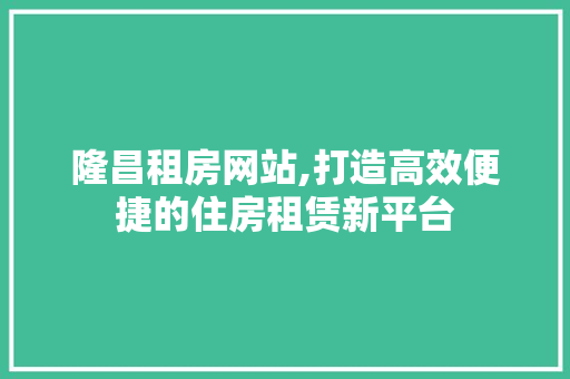 隆昌租房网站,打造高效便捷的住房租赁新平台