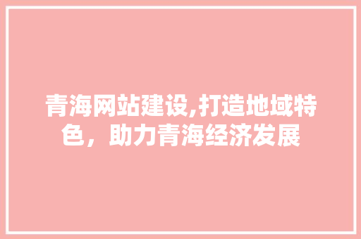 青海网站建设,打造地域特色，助力青海经济发展
