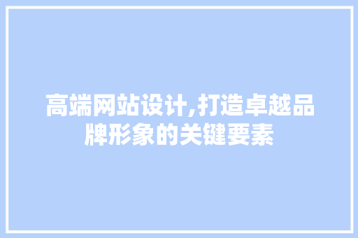 高端网站设计,打造卓越品牌形象的关键要素