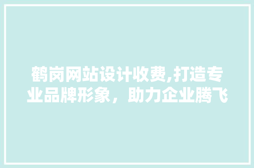 鹤岗网站设计收费,打造专业品牌形象，助力企业腾飞