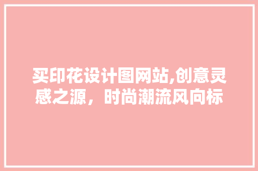 买印花设计图网站,创意灵感之源，时尚潮流风向标 买印花设计图网站,创意灵感之源，时尚潮流风向标 建站教程