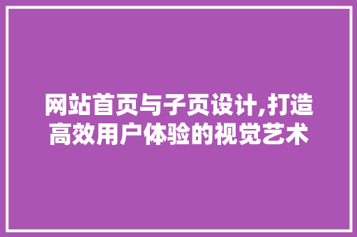 网站首页与子页设计,打造高效用户体验的视觉艺术