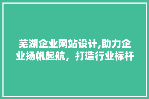 芜湖企业网站设计,助力企业扬帆起航，打造行业标杆