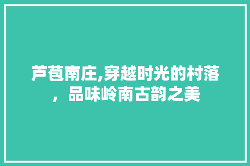 芦苞南庄,穿越时光的村落，品味岭南古韵之美