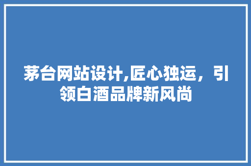 茅台网站设计,匠心独运，引领白酒品牌新风尚