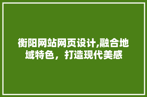 衡阳网站网页设计,融合地域特色，打造现代美感