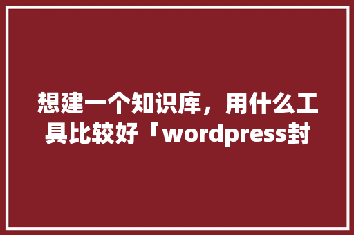 想建一个知识库，用什么工具比较好「wordpress封装app免费插件」 SEO教程