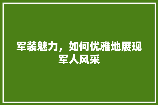军装魅力，如何优雅地展现军人风采