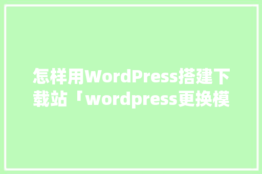 怎样用WordPress搭建下载站「wordpress更换模板」 建站教程