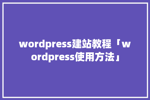 wordpress建站教程「wordpress使用方法」 Web前端
