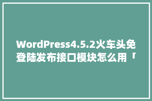 WordPress4.5.2火车头免登陆发布接口模块怎么用「wordpress建站教程入门」 WordPress教程