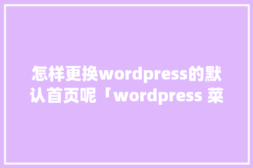 怎样更换wordpress的默认首页呢「wordpress 菜单」 怎样更换wordpress的默认首页呢「wordpress 菜单」 服务器/数据库