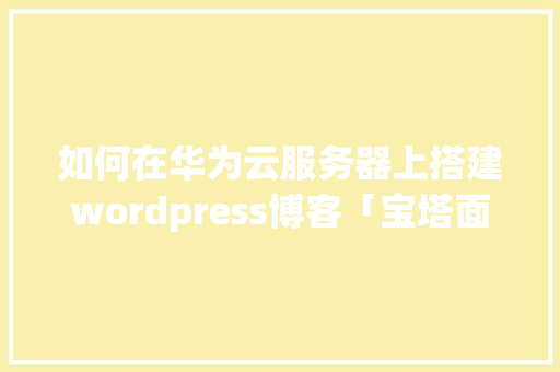 如何在华为云服务器上搭建wordpress博客「宝塔面板部署wordpress」