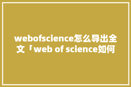 webofscience怎么导出全文「web of science如何导出文献」 友链在线