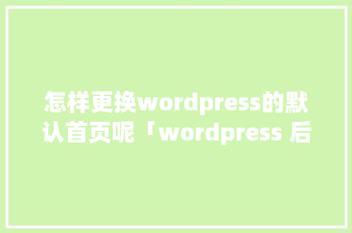 怎样更换wordpress的默认首页呢「wordpress 后端」