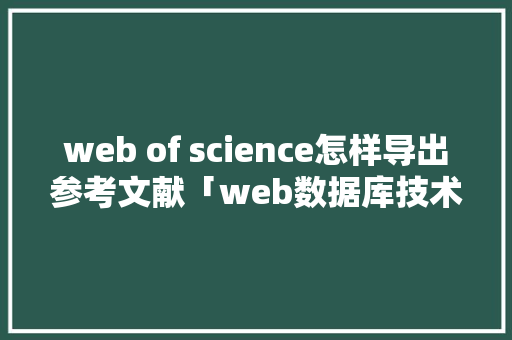 web of science怎样导出参考文献「web数据库技术是指用web浏览器界面来存取数据库内容」 友链在线