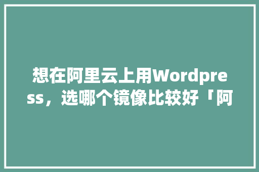 想在阿里云上用Wordpress，选哪个镜像比较好「阿里云 wordpress」 WordPress教程