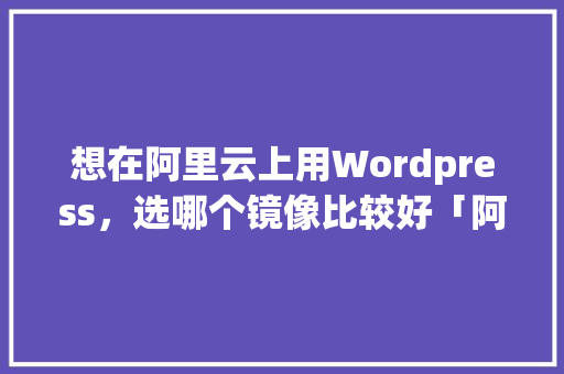 想在阿里云上用Wordpress，选哪个镜像比较好「阿里云web+」