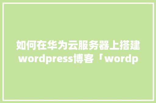 如何在华为云服务器上搭建wordpress博客「wordpress建博客教程」 友链在线