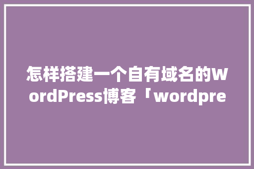 怎样搭建一个自有域名的WordPress博客「wordpress教程 全套」