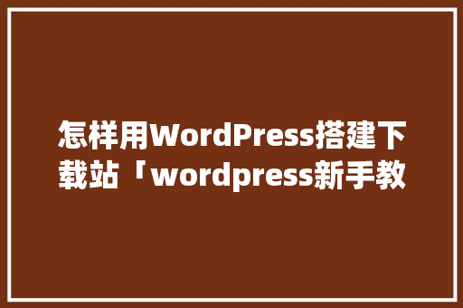 怎样用WordPress搭建下载站「wordpress新手教程」
