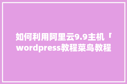 如何利用阿里云9.9主机「wordpress教程菜鸟教程」 建站教程