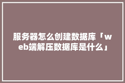服务器怎么创建数据库「web端解压数据库是什么」
