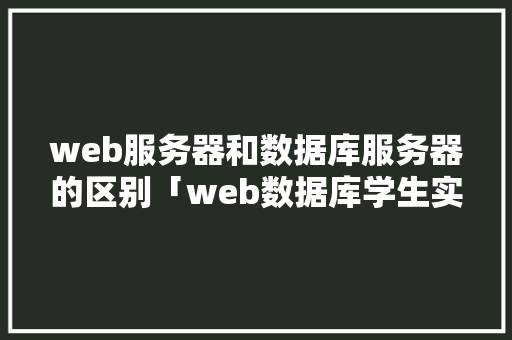 web服务器和数据库服务器的区别「web数据库学生实验报告」