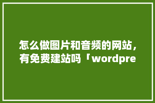 怎么做图片和音频的网站，有免费建站吗「wordpress 上传视频」