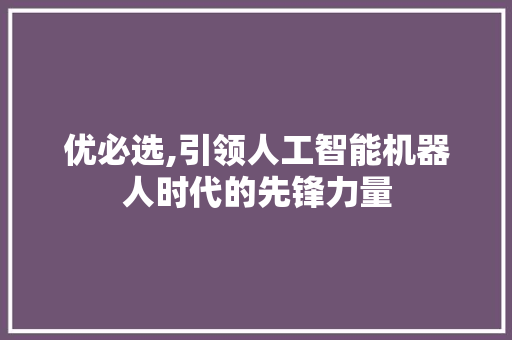 优必选,引领人工智能机器人时代的先锋力量
