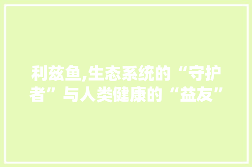 利兹鱼,生态系统的“守护者”与人类健康的“益友”