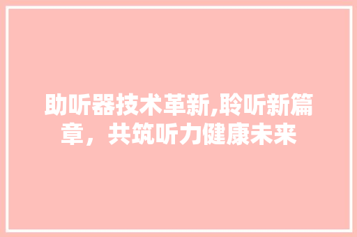 助听器技术革新,聆听新篇章，共筑听力健康未来