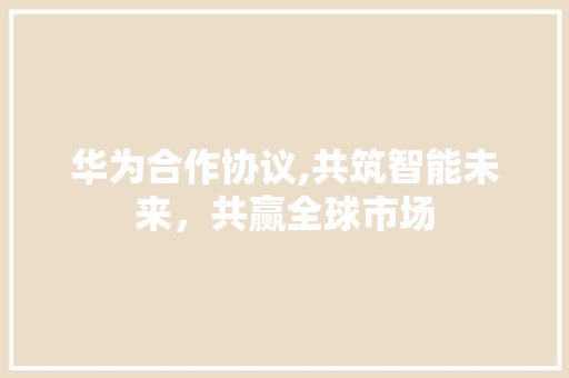 华为合作协议,共筑智能未来，共赢全球市场