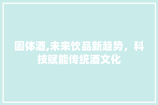 固体酒,未来饮品新趋势，科技赋能传统酒文化
