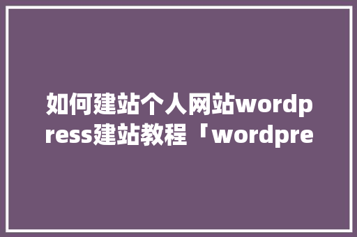 如何建站个人网站wordpress建站教程「wordpress搭建企业网站」 Web前端