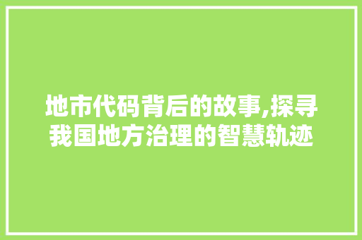地市代码背后的故事,探寻我国地方治理的智慧轨迹