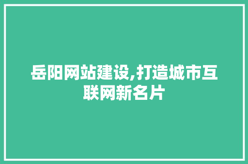 岳阳网站建设,打造城市互联网新名片