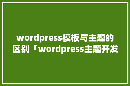 wordpress模板与主题的区别「wordpress主题开发教程」 建站教程