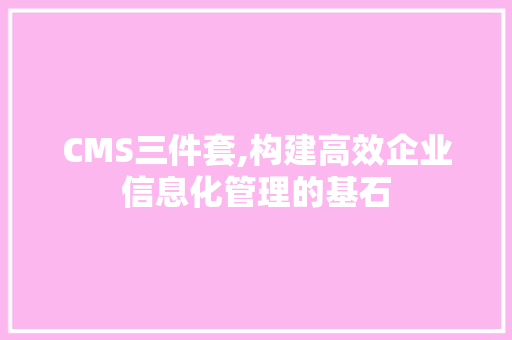 CMS三件套,构建高效企业信息化管理的基石