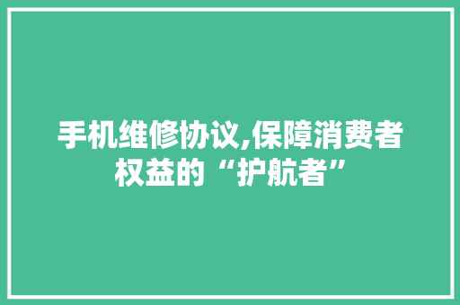 手机维修协议,保障消费者权益的“护航者”