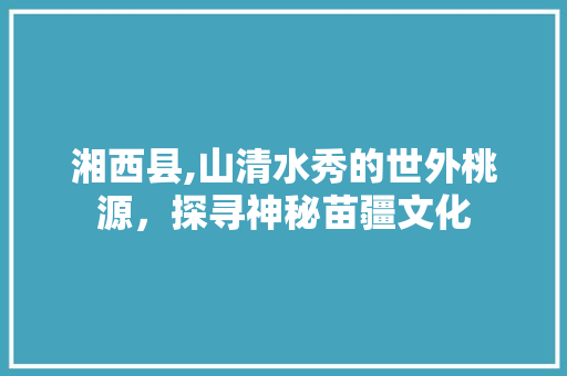 湘西县,山清水秀的世外桃源，探寻神秘苗疆文化 友链在线