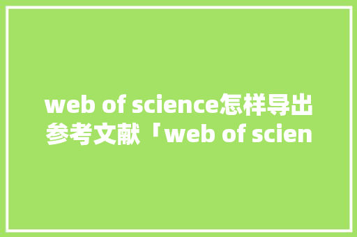web of science怎样导出参考文献「web of science数据库的功能」 WordPress教程