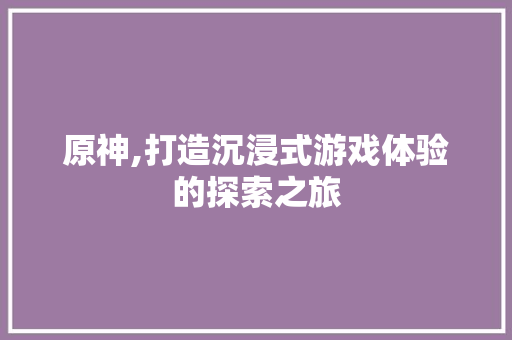原神,打造沉浸式游戏体验的探索之旅 原神,打造沉浸式游戏体验的探索之旅