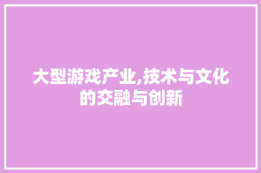 大型游戏产业,技术与文化的交融与创新