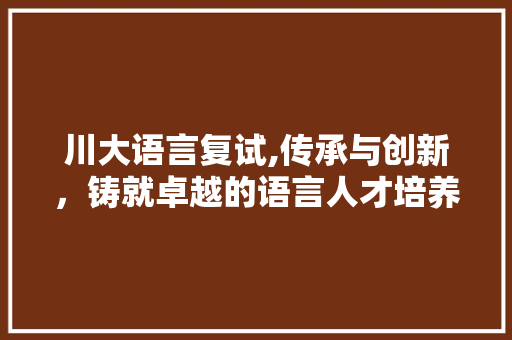 川大语言复试,传承与创新,铸就卓越的语言人才培养 川大语言复试,传承与创新,铸就卓越的语言人才培养