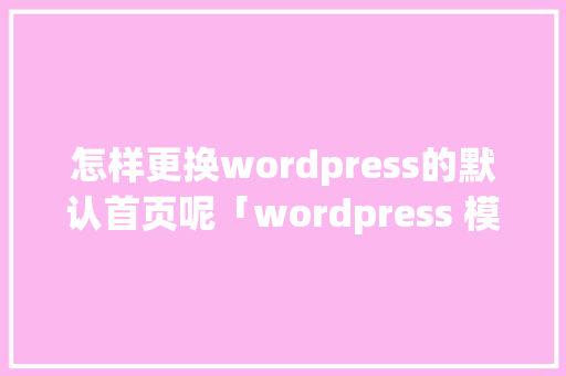 怎样更换wordpress的默认首页呢「wordpress 模板制作」 Web前端