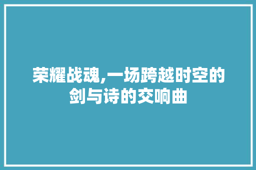 荣耀战魂,一场跨越时空的剑与诗的交响曲